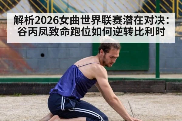 解析2026女曲世界联赛潜在对决：谷丙凤致命跑位如何逆转比利时